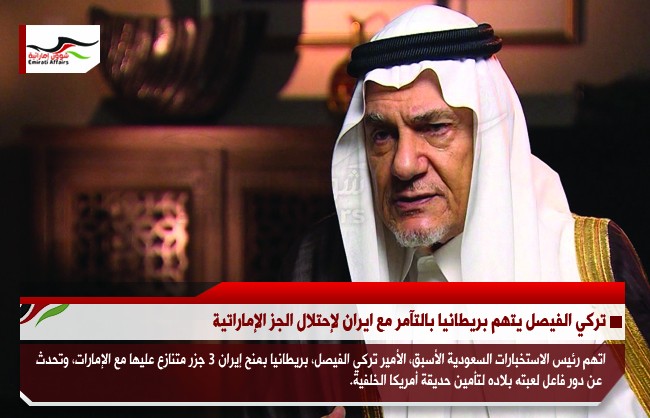 تركي الفيصل يتهم بريطانيا بالتآمر مع ايران لإحتلال الجز الإماراتية
