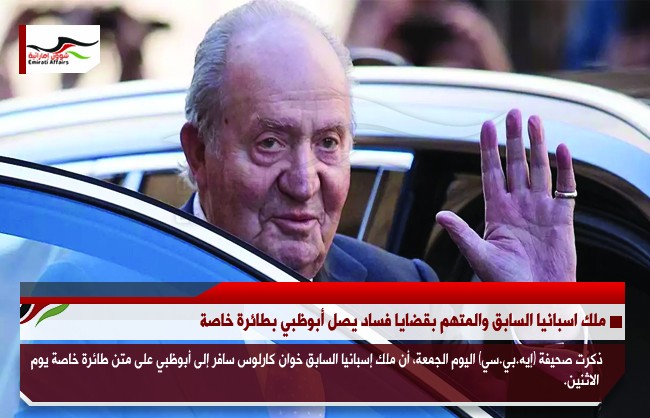 ملك اسبانيا السابق والمتهم بقضايا فساد يصل أبوظبي بطائرة خاصة
